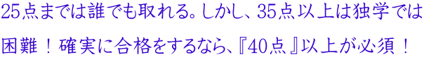 25点までは誰でも取れる。しかし、35点以上は独学では 困難!確実に合格をするなら、『40点』以上が必須!