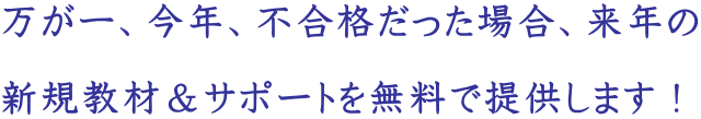 万が一、今年、不合格だった場合、来年の 新規教材&サポートを無料で提供します!
